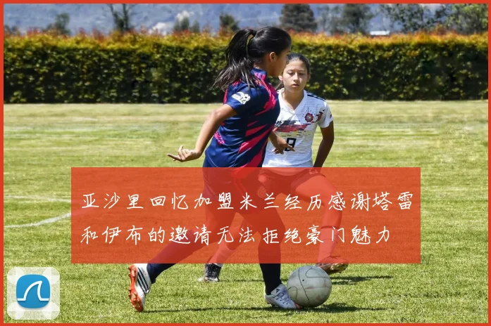 亚沙里回忆加盟米兰经历感谢塔雷和伊布的邀请无法拒绝豪门魅力