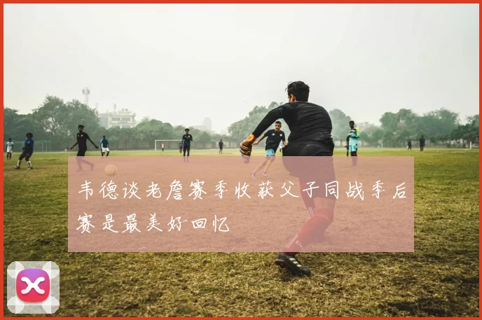 韦德谈老詹赛季收获父子同战季后赛是最美好回忆