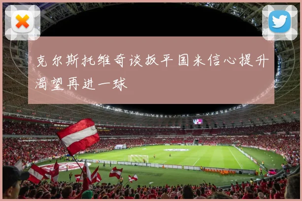克尔斯托维奇谈扳平国米信心提升渴望再进一球