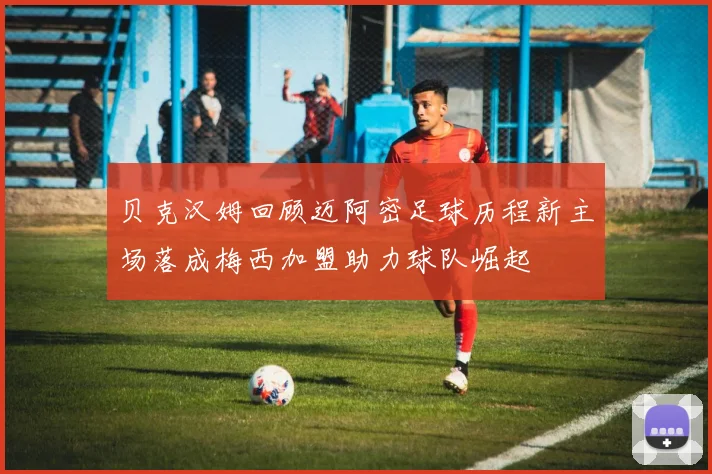 贝克汉姆回顾迈阿密足球历程新主场落成梅西加盟助力球队崛起