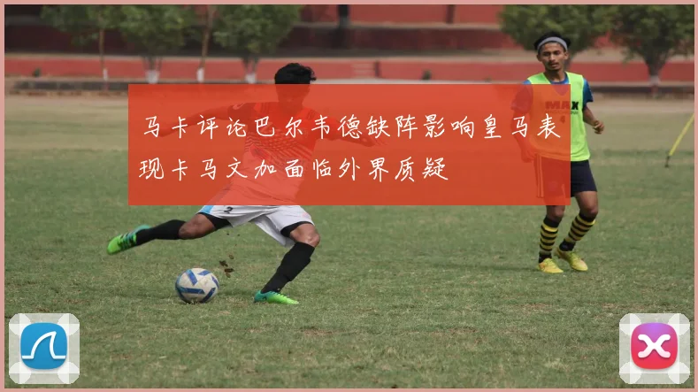 马卡评论巴尔韦德缺阵影响皇马表现卡马文加面临外界质疑