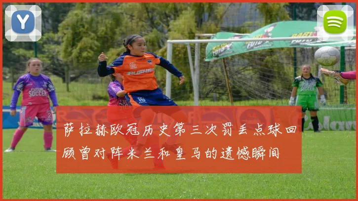 萨拉赫欧冠历史第三次罚丢点球回顾曾对阵米兰和皇马的遗憾瞬间