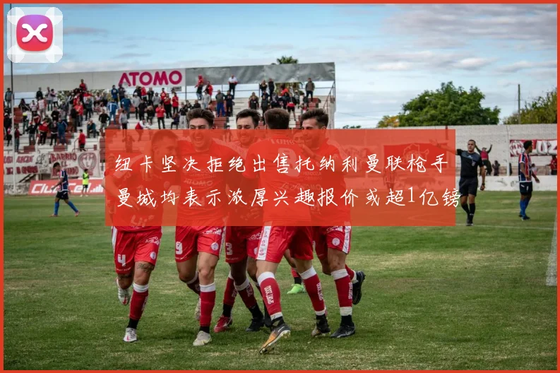 纽卡坚决拒绝出售托纳利曼联枪手曼城均表示浓厚兴趣报价或超1亿镑