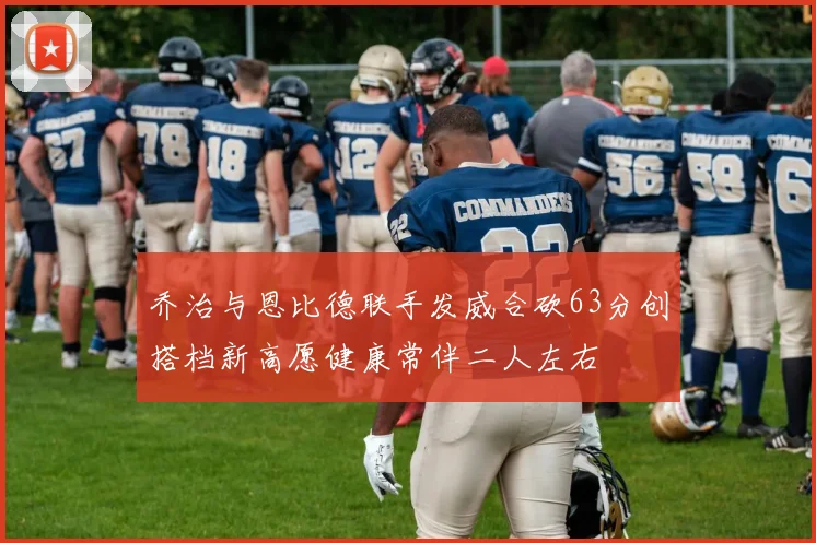 乔治与恩比德联手发威合砍63分创搭档新高愿健康常伴二人左右