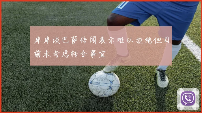 库库谈巴萨传闻表示难以拒绝但目前未考虑转会事宜