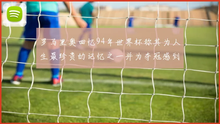罗马里奥回忆94年世界杯称其为人生最珍贵的记忆之一并为夺冠感到自豪