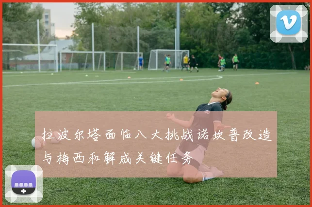 拉波尔塔面临八大挑战诺坎普改造与梅西和解成关键任务