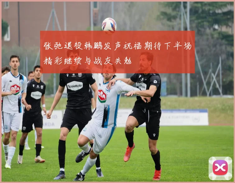 张弛退役韩鹏发声祝福期待下半场精彩继续与战友共勉