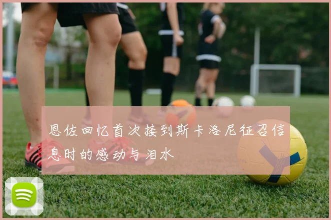 恩佐回忆首次接到斯卡洛尼征召信息时的感动与泪水