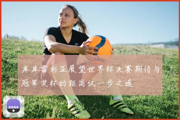 库库雷利亚展望世界杯决赛期待与冠军奖杯的距离仅一步之遥