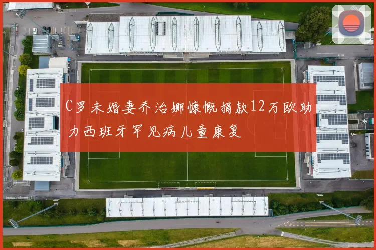 C罗未婚妻乔治娜慷慨捐款12万欧助力西班牙罕见病儿童康复
