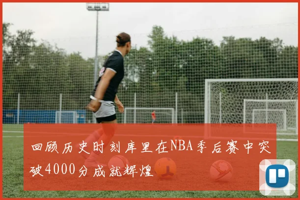 回顾历史时刻库里在NBA季后赛中突破4000分成就辉煌