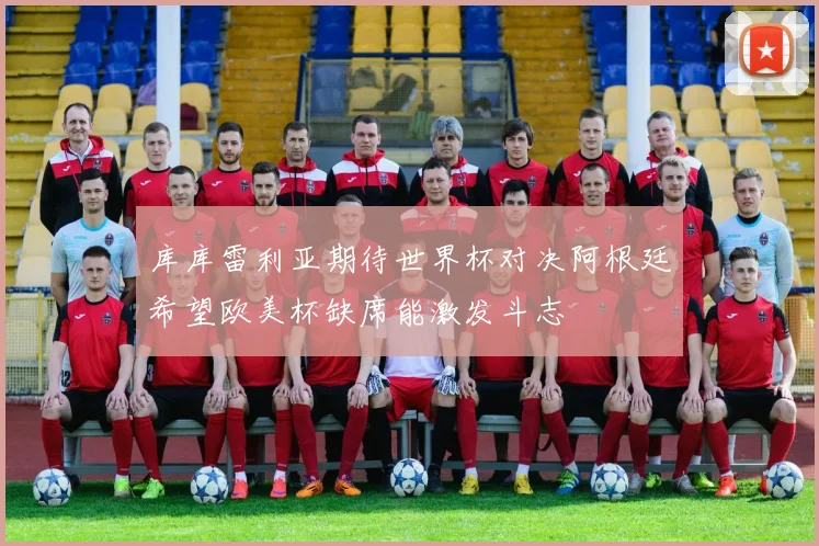 库库雷利亚期待世界杯对决阿根廷希望欧美杯缺席能激发斗志