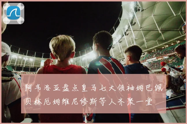 阿韦洛亚盘点皇马七大领袖姆巴佩贝林厄姆维尼修斯等人齐聚一堂