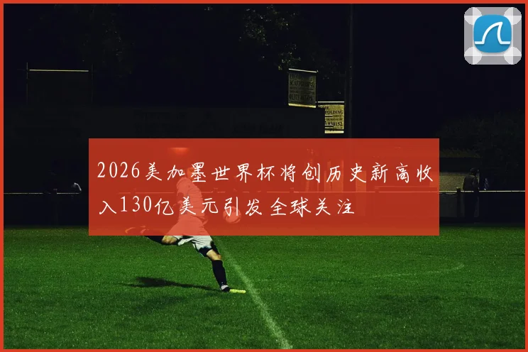 2026美加墨世界杯将创历史新高收入130亿美元引发全球关注