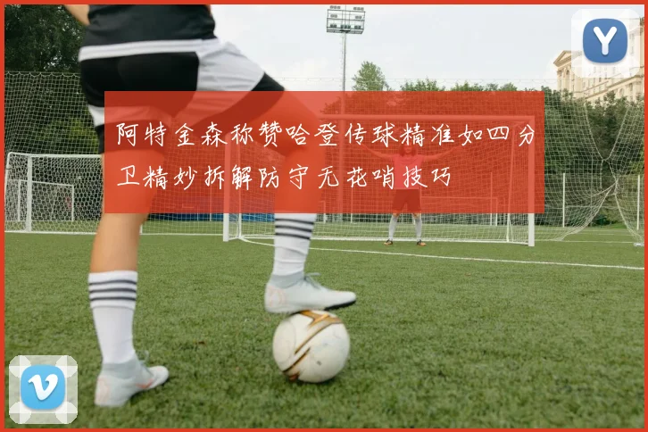 阿特金森称赞哈登传球精准如四分卫精妙拆解防守无花哨技巧