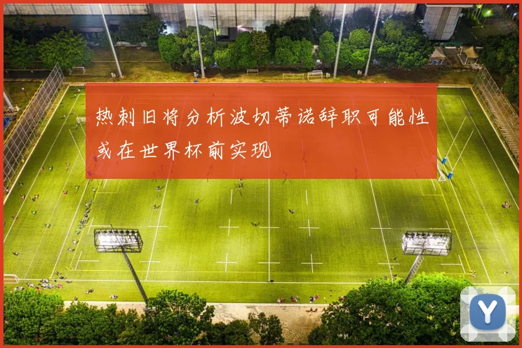 热刺旧将分析波切蒂诺辞职可能性或在世界杯前实现